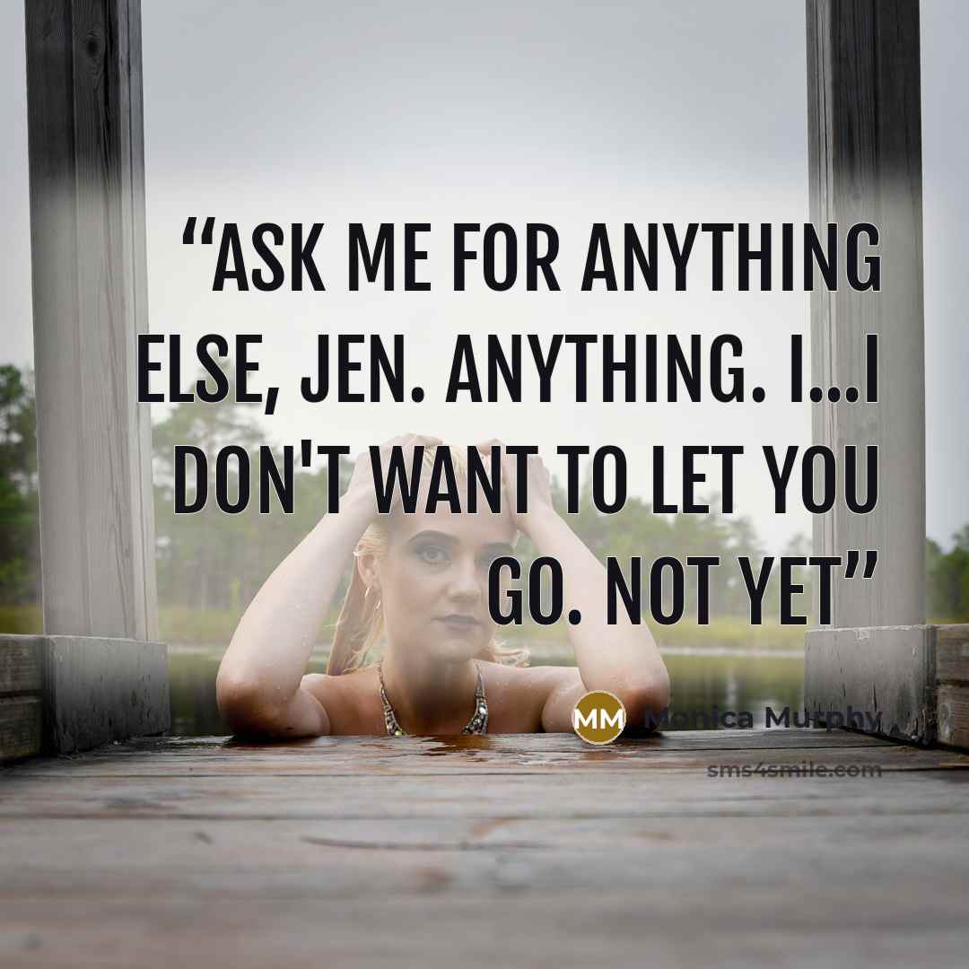 “Ask me for anything else, Jen. Anything. I...I don't want to let you go. Not yet” quote by Monica Murphy
