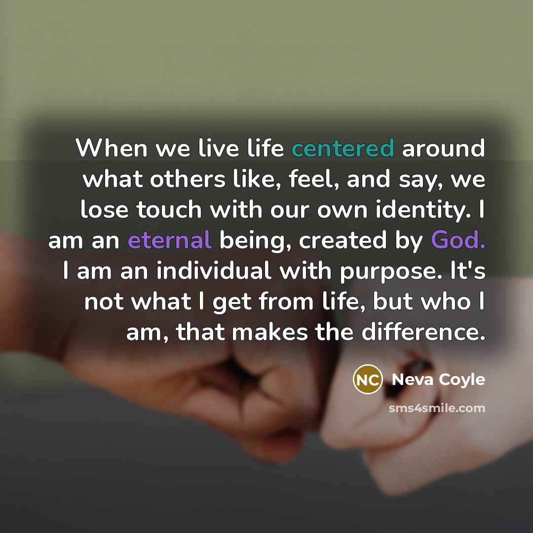 “When we live life centered around what others like, feel, and say, we lose touch with our own identity. I am an eternal being, created by God. I am an individual with purpose. It's not what I get from life, but who I am, that makes the difference.” quote by Neva Coyle
