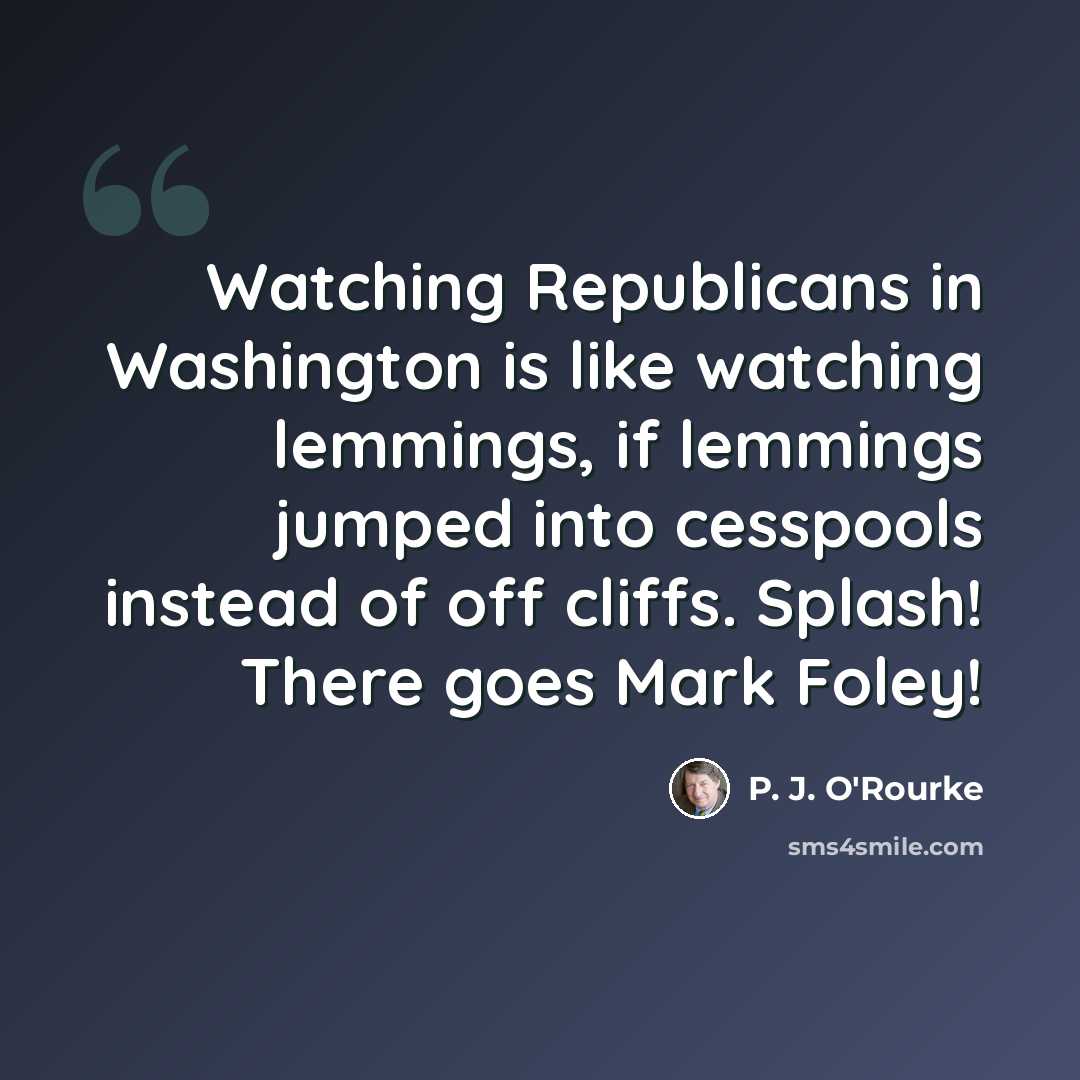 “Watching Republicans in Washington is like watching lemmings, if lemmings jumped into cesspools instead of off cliffs. Splash! There goes Mark Foley!” quote by P. J. O'Rourke