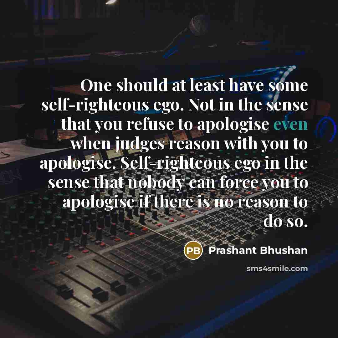 “One should at least have some self-righteous ego. Not in the sense that you refuse to apologise even when judges reason with you to apologise. Self-righteous ego in the sense that nobody can force you to apologise if there is no reason to do so.” quote by Prashant Bhushan