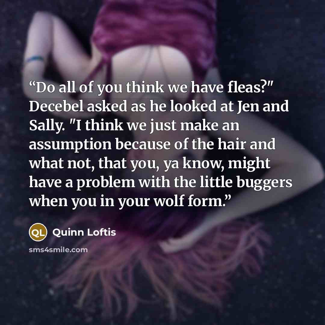 “Do all of you think we have fleas?" Decebel asked as he looked at Jen and Sally. "I think we just make an assumption because of the hair and what not, that you, ya know, might have a problem with the little buggers when you in your wolf form.” quote by Quinn Loftis