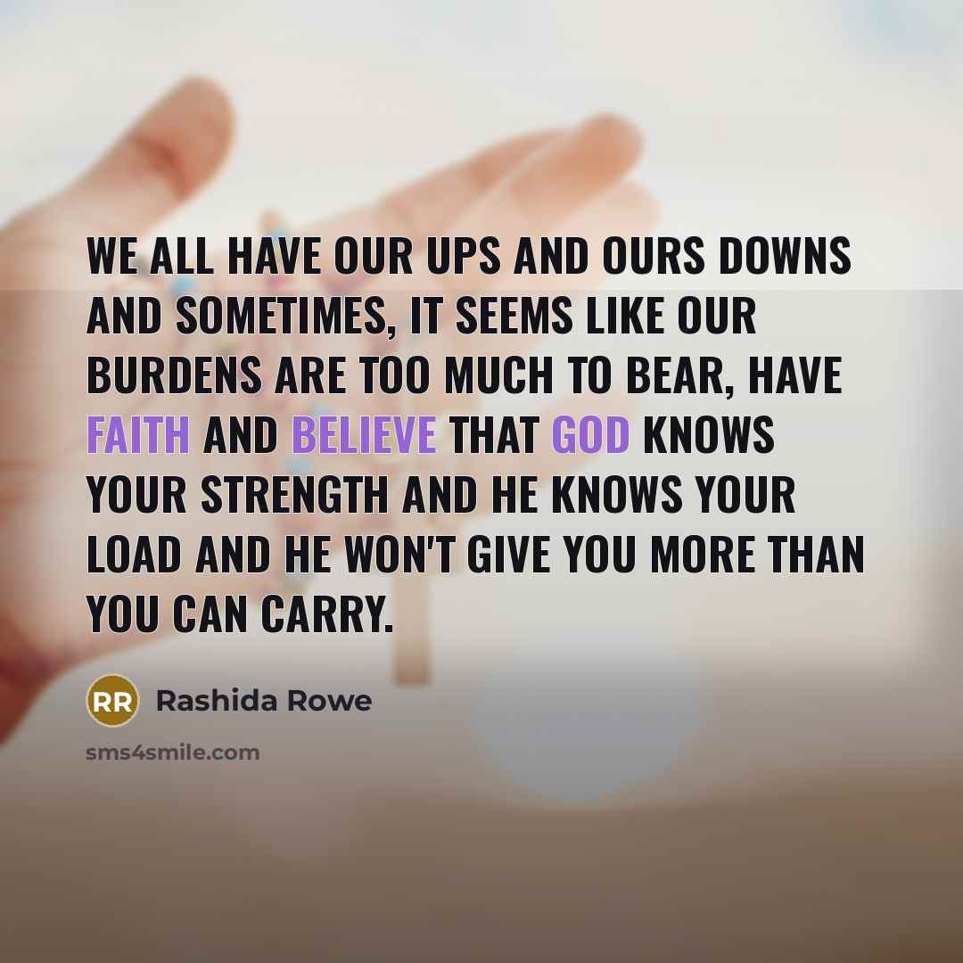 “We all have our ups and ours downs and sometimes, it seems like our burdens are too much to bear, have faith and believe that God knows your strength and he knows your load and he won't give you more than you can carry.” quote by Rashida Rowe