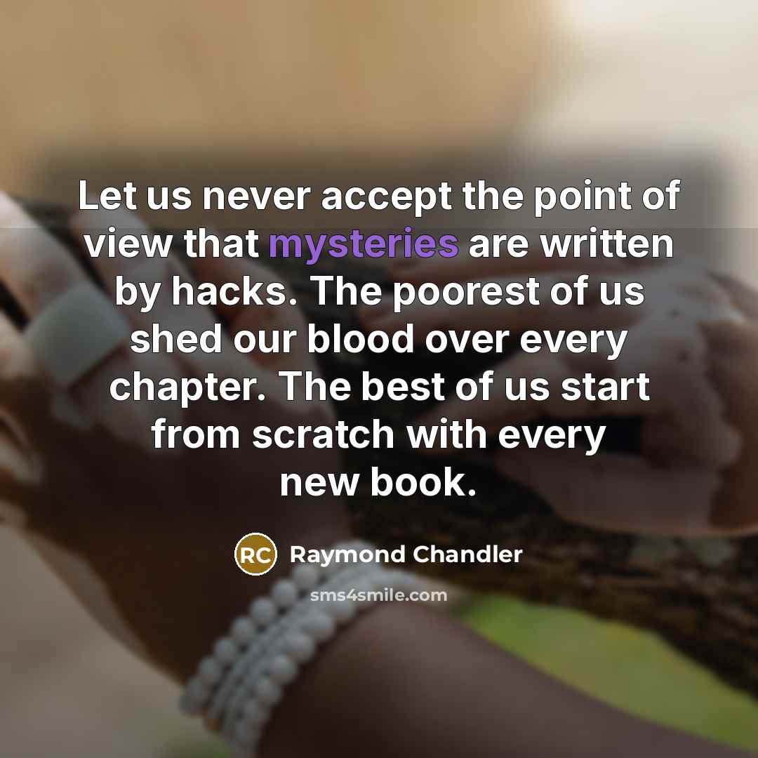 “Let us never accept the point of view that mysteries are written by hacks. The poorest of us shed our blood over every chapter. The best of us start from scratch with every new book.” quote by Raymond Chandler