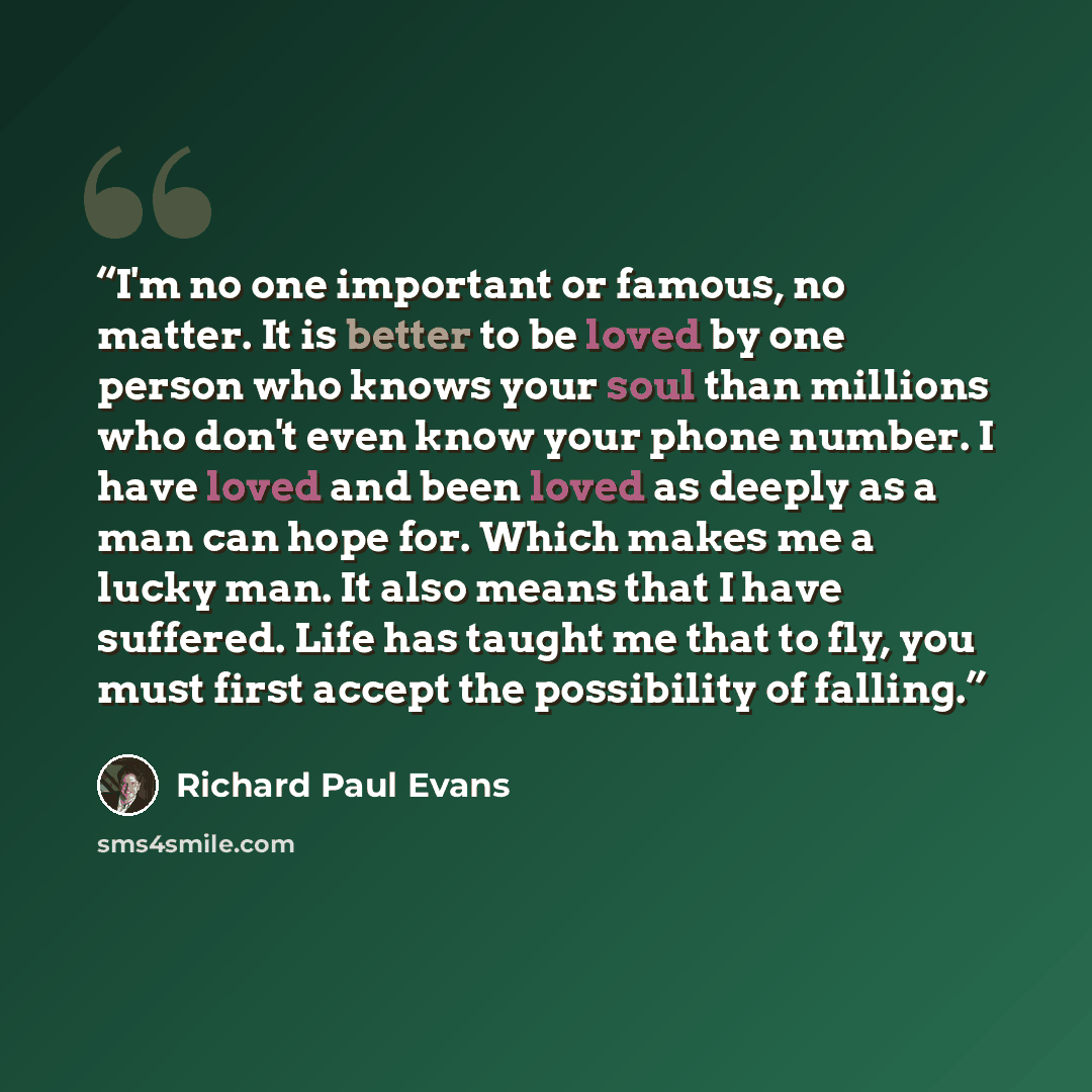 “I'm no one important or famous, no matter. It is better to be loved by one person who knows your soul than millions who don't even know your phone number. I have loved and been loved as deeply as a man can hope for. Which makes me a lucky man. It also means that I have suffered. Life has taught me…” quote by Richard Paul Evans