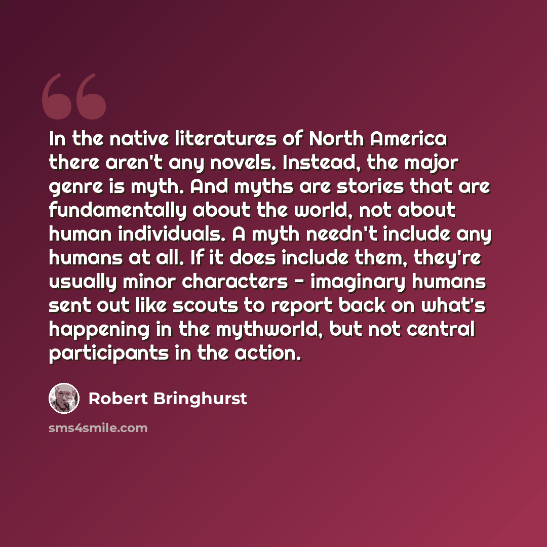 “In the native literatures of North America there aren't any novels. Instead, the major genre is myth. And myths are stories that are fundamentally about the world, not about human individuals. A myth needn't include any humans at all. If it does include them, they're usually minor characters…” quote by Robert Bringhurst