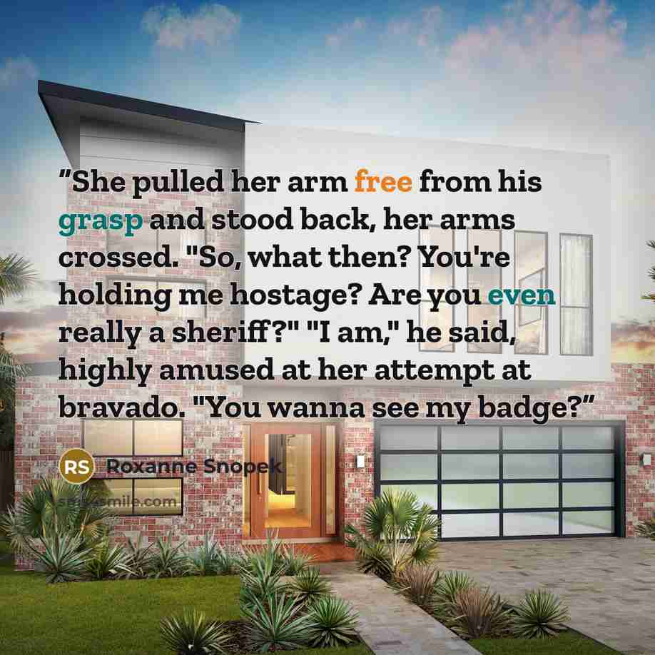 “She pulled her arm free from his grasp and stood back, her arms crossed. "So, what then? You're holding me hostage? Are you even really a sheriff?" "I am," he said, highly amused at her attempt at bravado. "You wanna see my badge?” quote by Roxanne Snopek