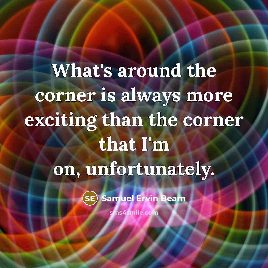 “What's around the corner is always more exciting than the corner that I'm on, unfortunately.” quote by Samuel Ervin Beam