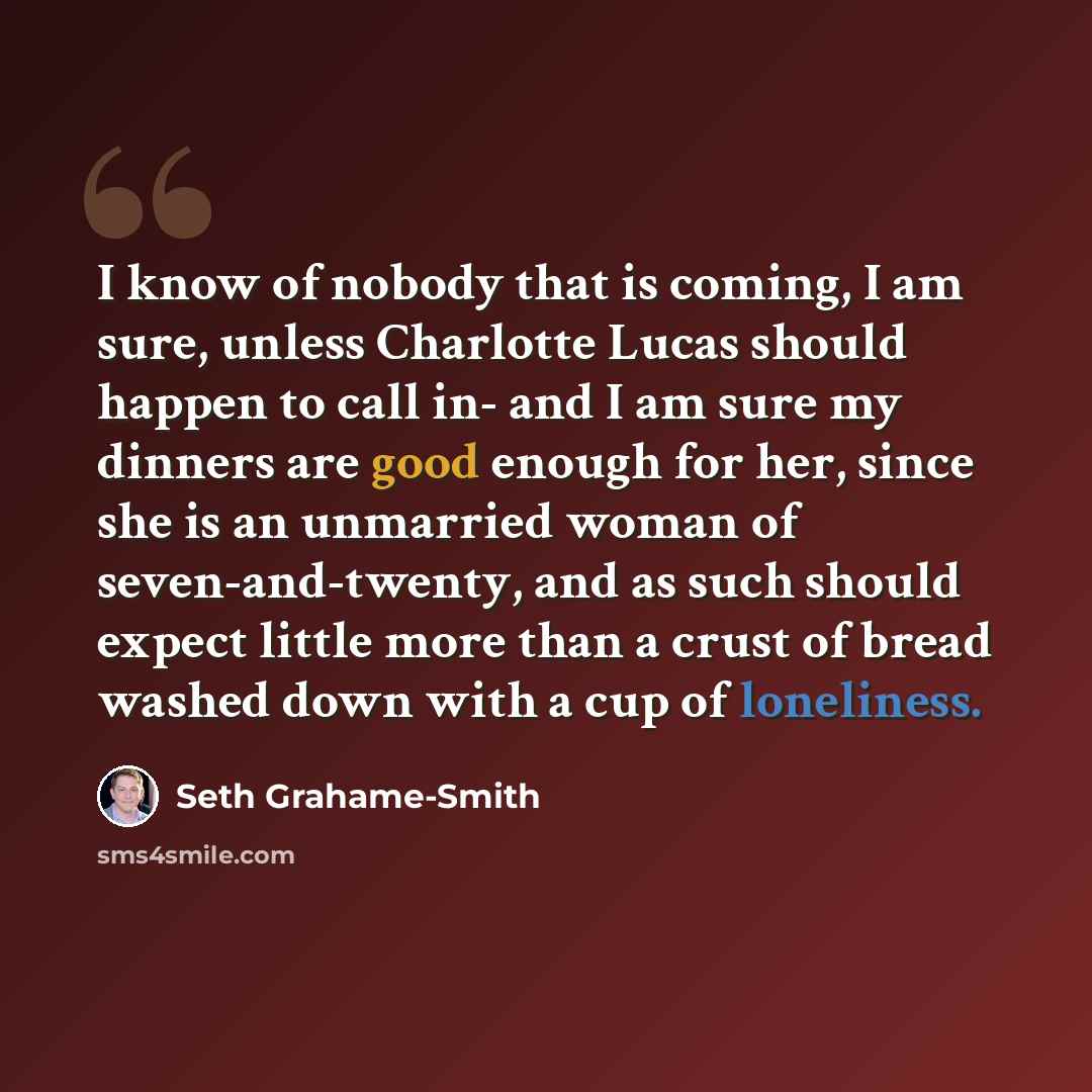 “I know of nobody that is coming, I am sure, unless Charlotte Lucas should happen to call in- and I am sure my dinners are good enough for her, since she is an unmarried woman of seven-and-twenty, and as such should expect little more than a crust of bread washed down with a cup of loneliness.” quote by Seth Grahame-Smith
