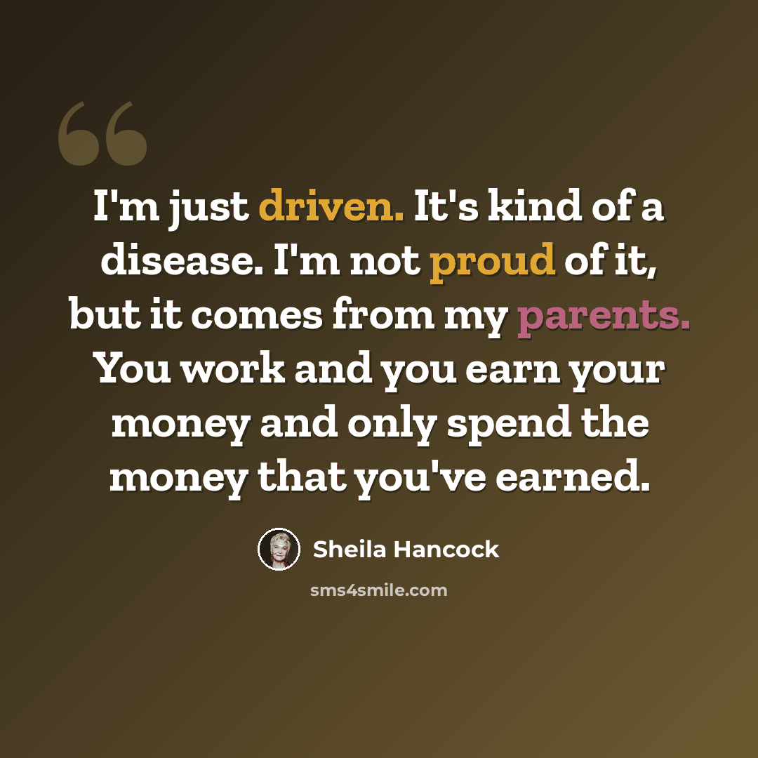 “I'm just driven. It's kind of a disease. I'm not proud of it, but it comes from my parents. You work and you earn your money and only spend the money that you've earned.” quote by Sheila Hancock