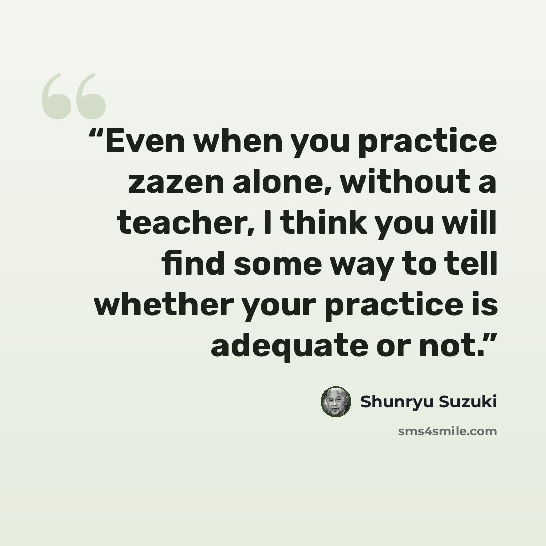 “Even when you practice zazen alone, without a teacher, I think you will find some way to tell whether your practice is adequate or not.” quote by Shunryu Suzuki