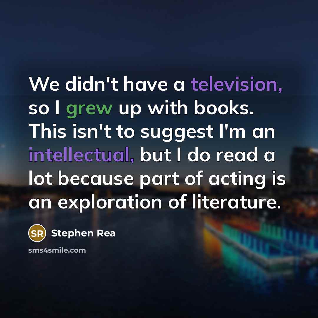 “We didn't have a television, so I grew up with books. This isn't to suggest I'm an intellectual, but I do read a lot because part of acting is an exploration of literature.” quote by Stephen Rea