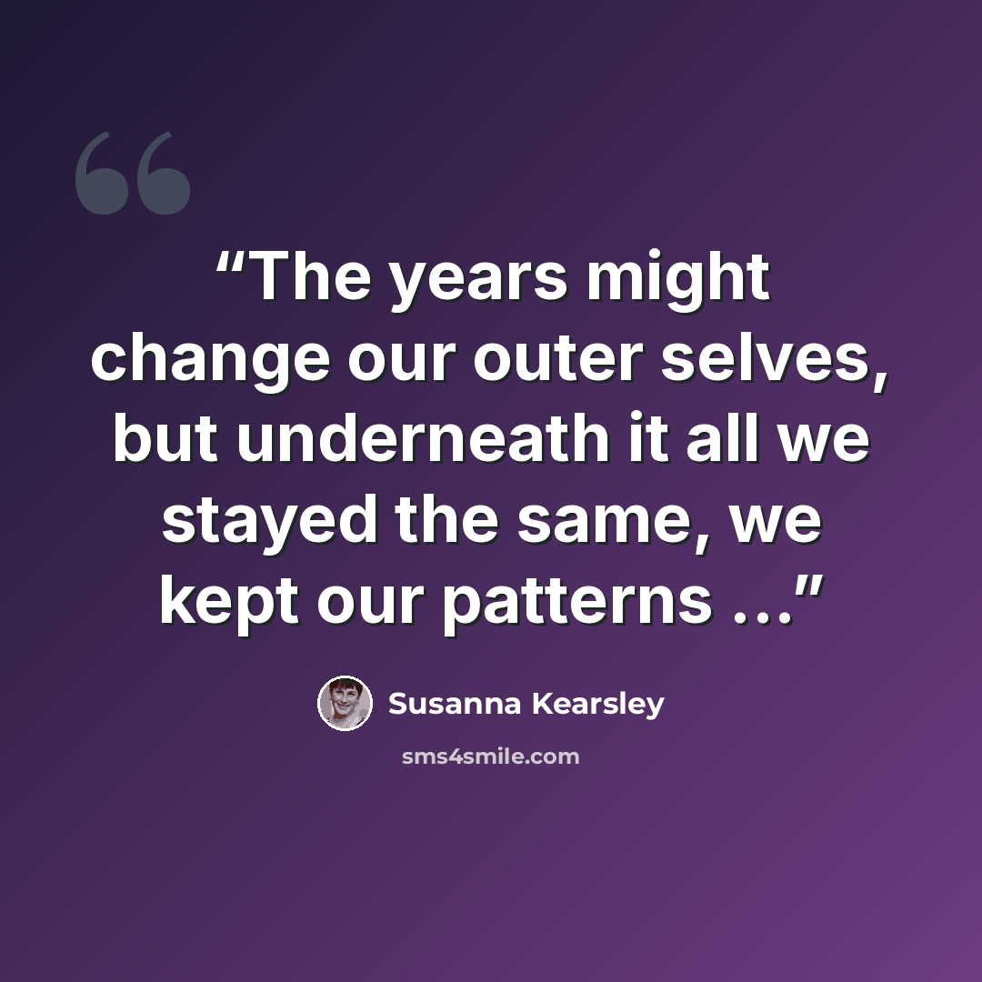 “The years might change our outer selves, but underneath it all we stayed the same, we kept our patterns ...” quote by Susanna Kearsley