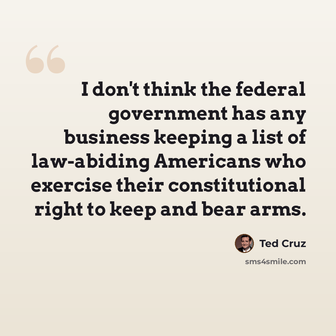 “I don't think the federal government has any business keeping a list of law-abiding Americans who exercise their constitutional right to keep and bear arms.” quote by Ted Cruz