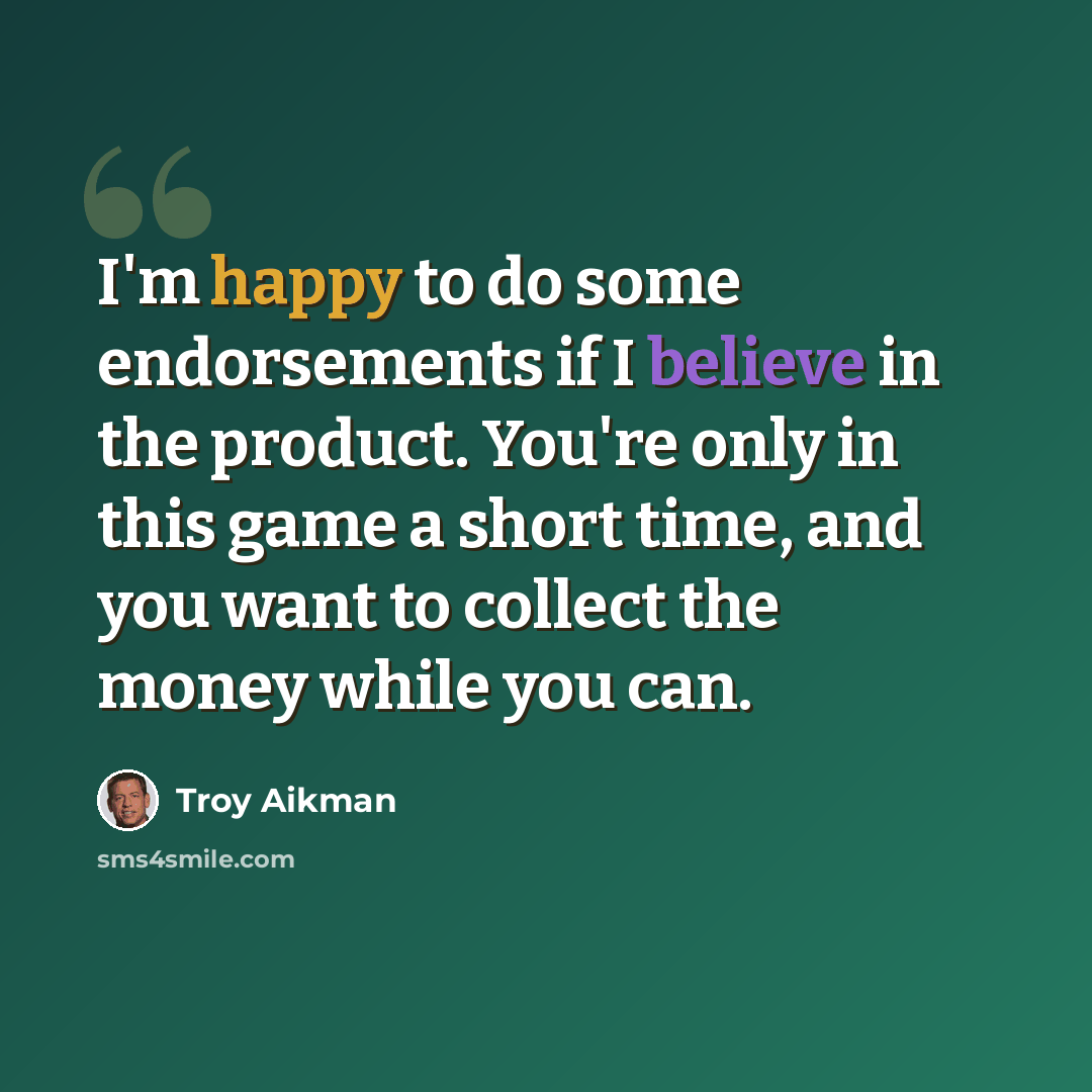 “I'm happy to do some endorsements if I believe in the product. You're only in this game a short time, and you want to collect the money while you can.” quote by Troy Aikman