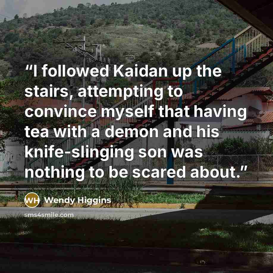 “I followed Kaidan up the stairs, attempting to convince myself that having tea with a demon and his knife-slinging son was nothing to be scared about.” quote by Wendy Higgins