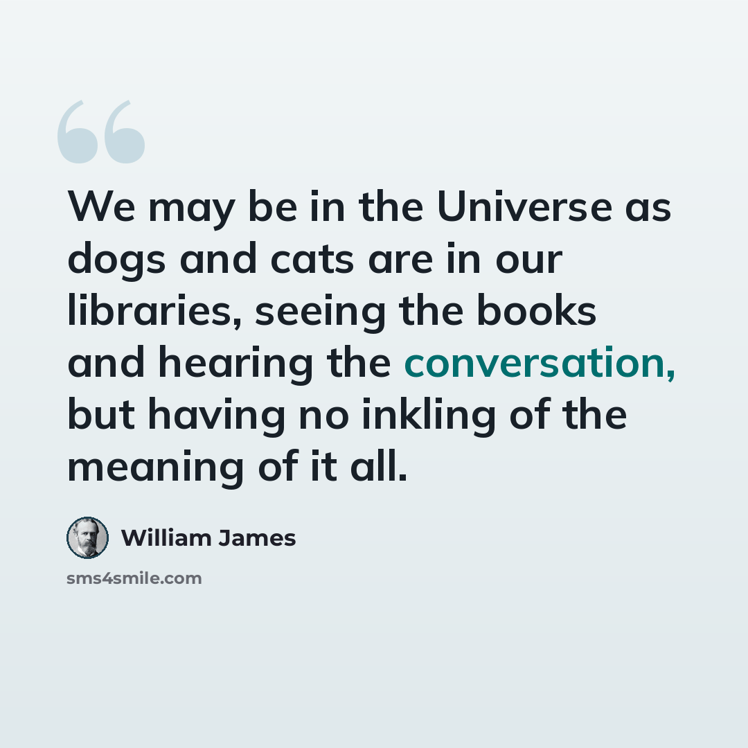 “We may be in the Universe as dogs and cats are in our libraries, seeing the books and hearing the conversation, but having no inkling of the meaning of it all.” quote by William James