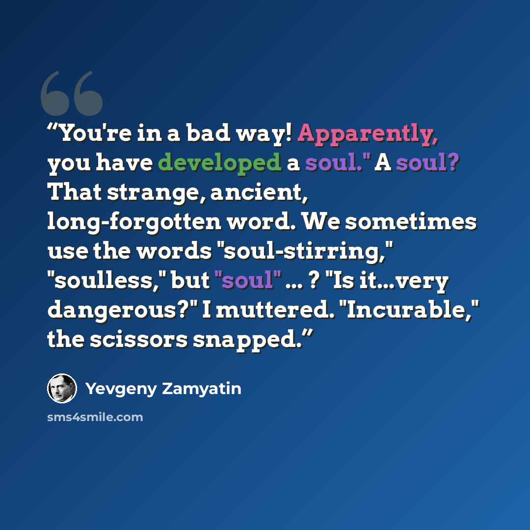 “You're in a bad way! Apparently, you have developed a soul." A soul? That strange, ancient, long-forgotten word. We sometimes use the words "soul-stirring," "soulless," but "soul" ... ? "Is it...very dangerous?" I muttered. "Incurable," the scissors snapped.” quote by Yevgeny Zamyatin