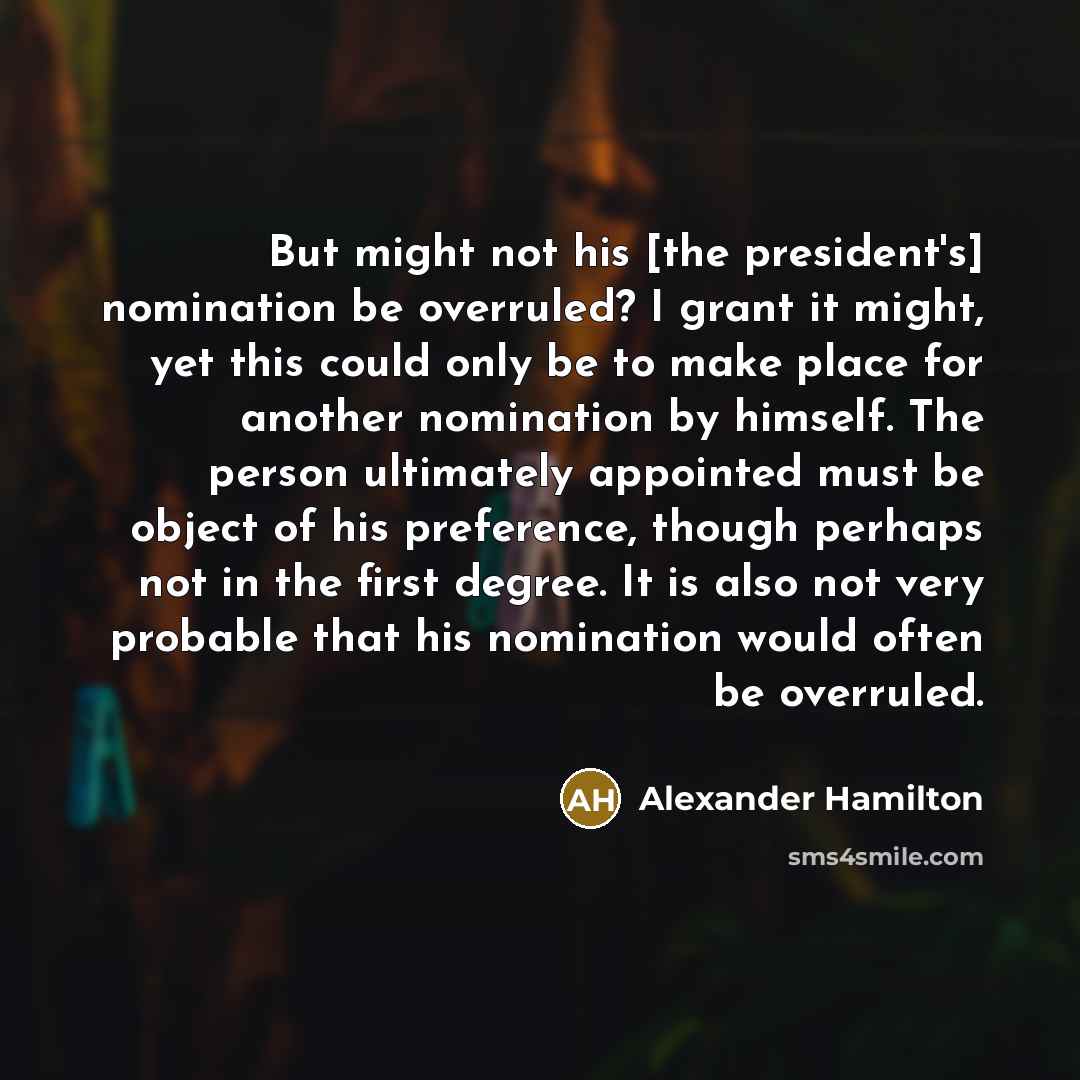 “But might not his [the president's] nomination be overruled? I grant it might, yet this could only be to make place for another nomination by himself. The person ultimately appointed must be object of his preference, though perhaps not in the first degree. It is also not very probable that his…” quote by Alexander Hamilton