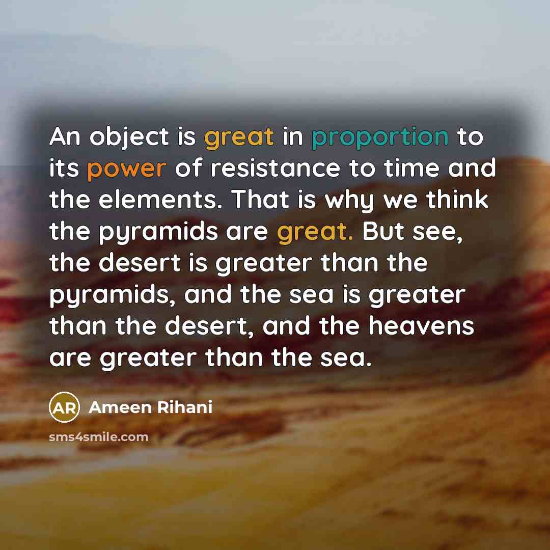 “An object is great in proportion to its power of resistance to time and the elements. That is why we think the pyramids are great. But see, the desert is greater than the pyramids, and the sea is greater than the desert, and the heavens are greater than the sea.” quote by Ameen Rihani
