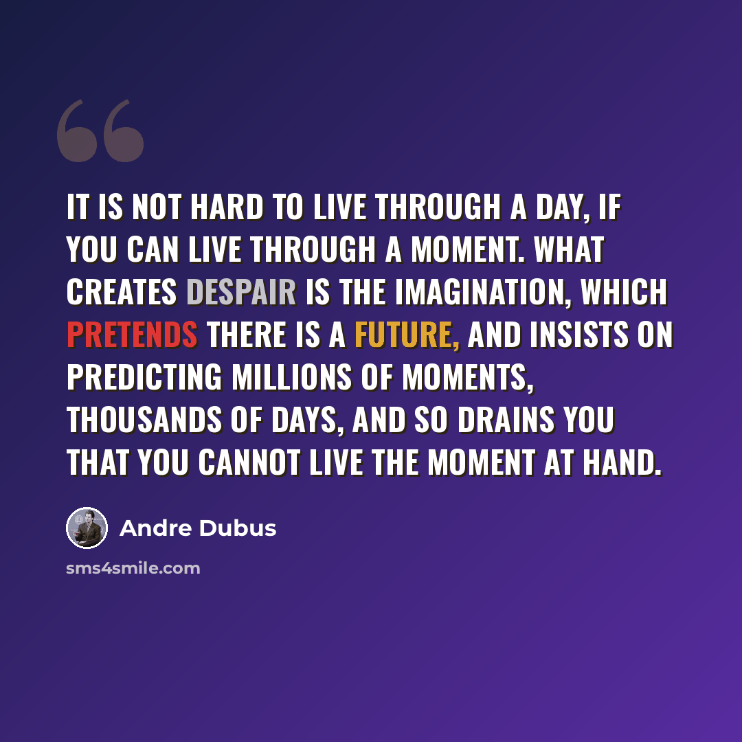 “It is not hard to live through a day, if you can live through a moment. What creates despair is the imagination, which pretends there is a future, and insists on predicting millions of moments, thousands of days, and so drains you that you cannot live the moment at hand.” quote by Andre Dubus
