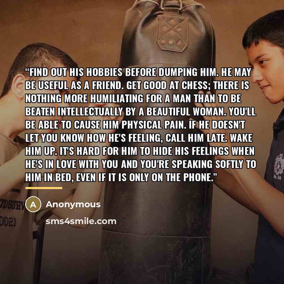 “Find out his hobbies before dumping him. He may be useful as a friend. Get good at chess; there is nothing more humiliating for a man than to be beaten intellectually by a beautiful woman. You'll be able to cause him physical pain. If he doesn't let you know how he's feeling, call him late. Wake…” quote by Anonymous