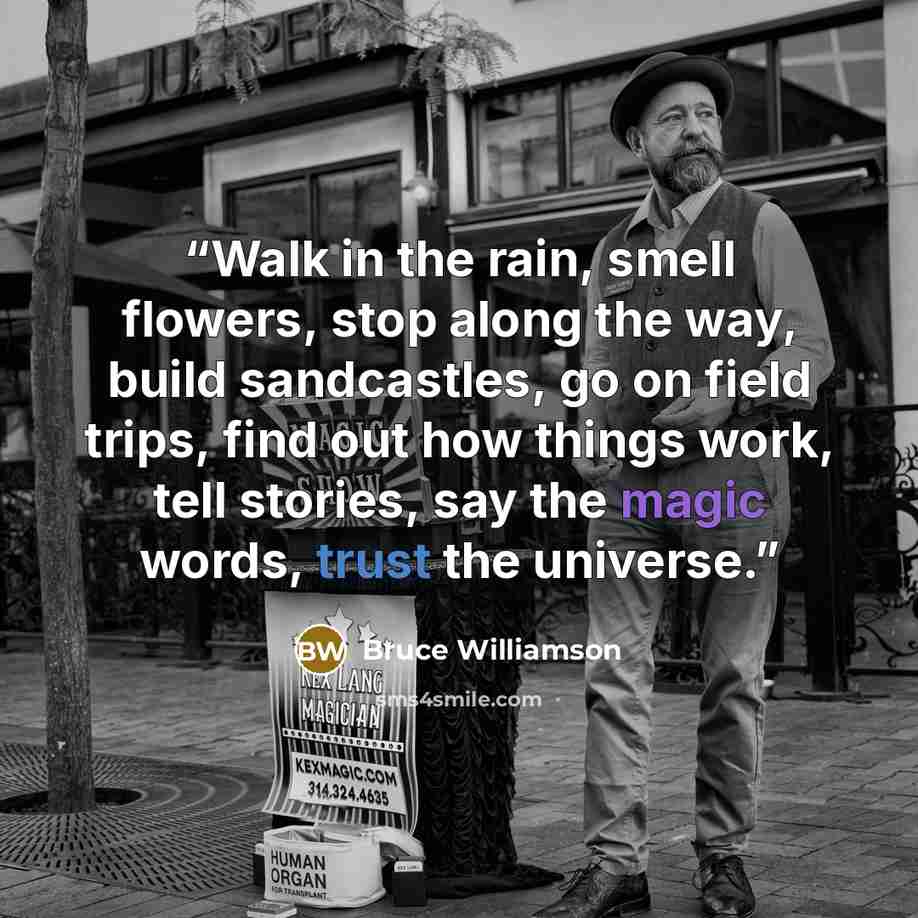 “Walk in the rain, smell flowers, stop along the way, build sandcastles, go on field trips, find out how things work, tell stories, say the magic words, trust the universe.” quote by Bruce Williamson