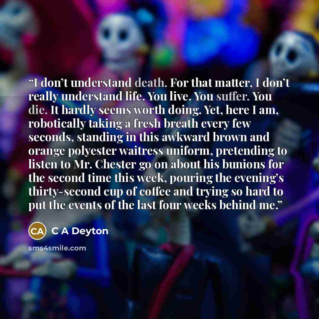 “I don’t understand death. For that matter, I don’t really understand life. You live. You suffer. You die. It hardly seems worth doing. Yet, here I am, robotically taking a fresh breath every few seconds, standing in this awkward brown and orange polyester waitress uniform, pretending to listen to…” quote by C A Deyton