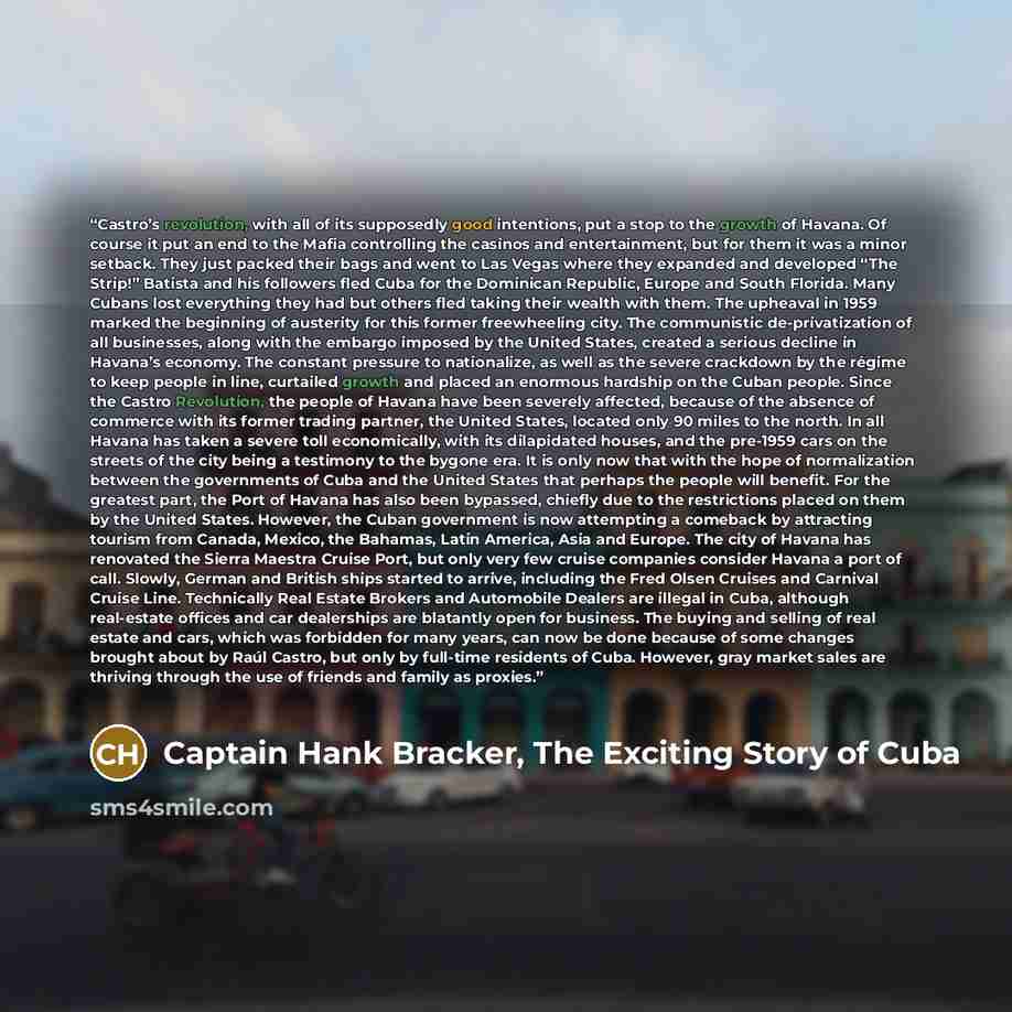 “Castro’s revolution, with all of its supposedly good intentions, put a stop to the growth of Havana. Of course it put an end to the Mafia controlling the casinos and entertainment, but for them it was a minor setback. They just packed their bags and went to Las Vegas where they expanded and…” quote by Captain Hank Bracker, The Exciting Story of Cuba