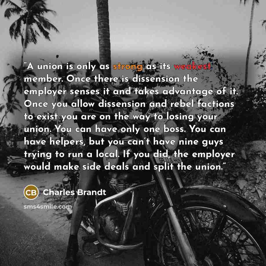 “A union is only as strong as its weakest member. Once there is dissension the employer senses it and takes advantage of it. Once you allow dissension and rebel factions to exist you are on the way to losing your union. You can have only one boss. You can have helpers, but you can’t have nine guys…” quote by Charles Brandt