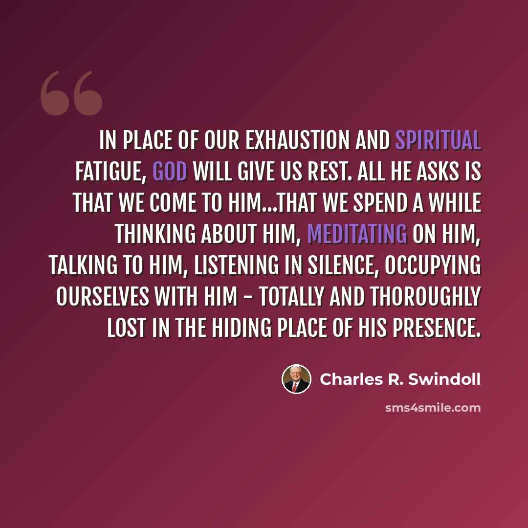 “In place of our exhaustion and spiritual fatigue, God will give us rest. All He asks is that we come to Him...that we spend a while thinking about Him, meditating on Him, talking to Him, listening in silence, occupying ourselves with Him - totally and thoroughly lost in the hiding place of His…” quote by Charles R. Swindoll