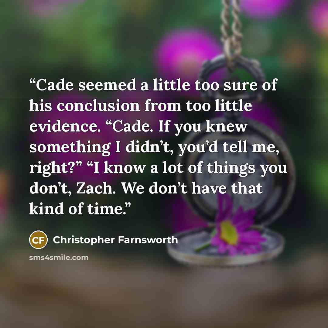 “Cade seemed a little too sure of his conclusion from too little evidence. “Cade. If you knew something I didn’t, you’d tell me, right?” “I know a lot of things you don’t, Zach. We don’t have that kind of time.” quote by Christopher Farnsworth