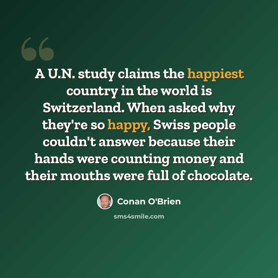 “A U.N. study claims the happiest country in the world is Switzerland. When asked why they're so happy, Swiss people couldn't answer because their hands were counting money and their mouths were full of chocolate.” quote by Conan O'Brien