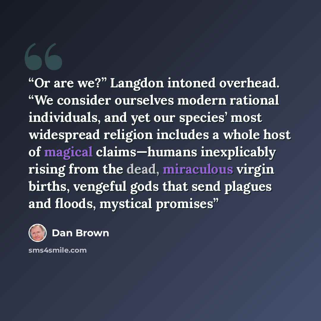 “Or are we?” Langdon intoned overhead. “We consider ourselves modern rational individuals, and yet our species’ most widespread religion includes a whole host of magical claims—humans inexplicably rising from the dead, miraculous virgin births, vengeful gods that send plagues and floods, mystical…” quote by Dan Brown