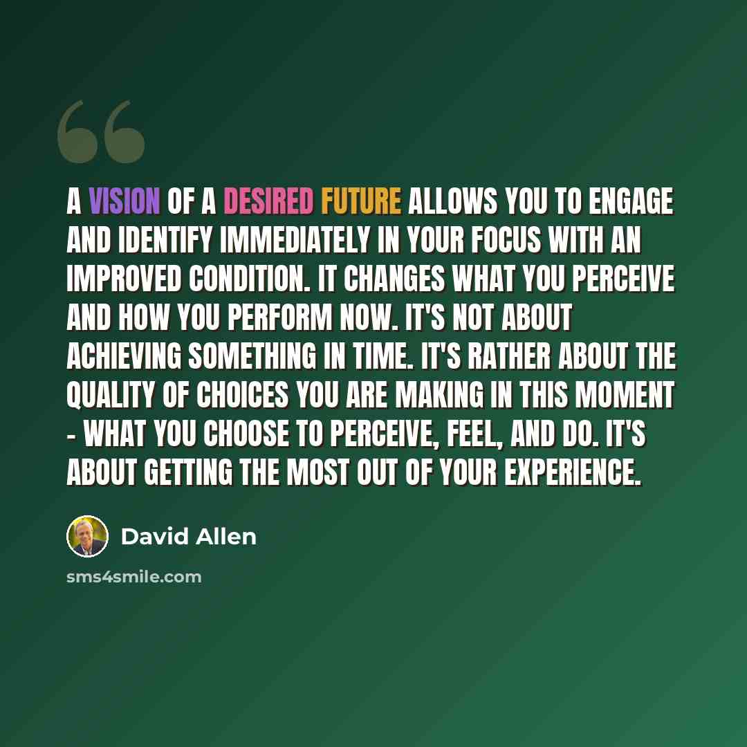 “A vision of a desired future allows you to engage and identify immediately in your focus with an improved condition. It changes what you perceive and how you perform NOW. It's not about achieving something in time. It's rather about the quality of choices you are making in this moment - what you…” quote by David Allen