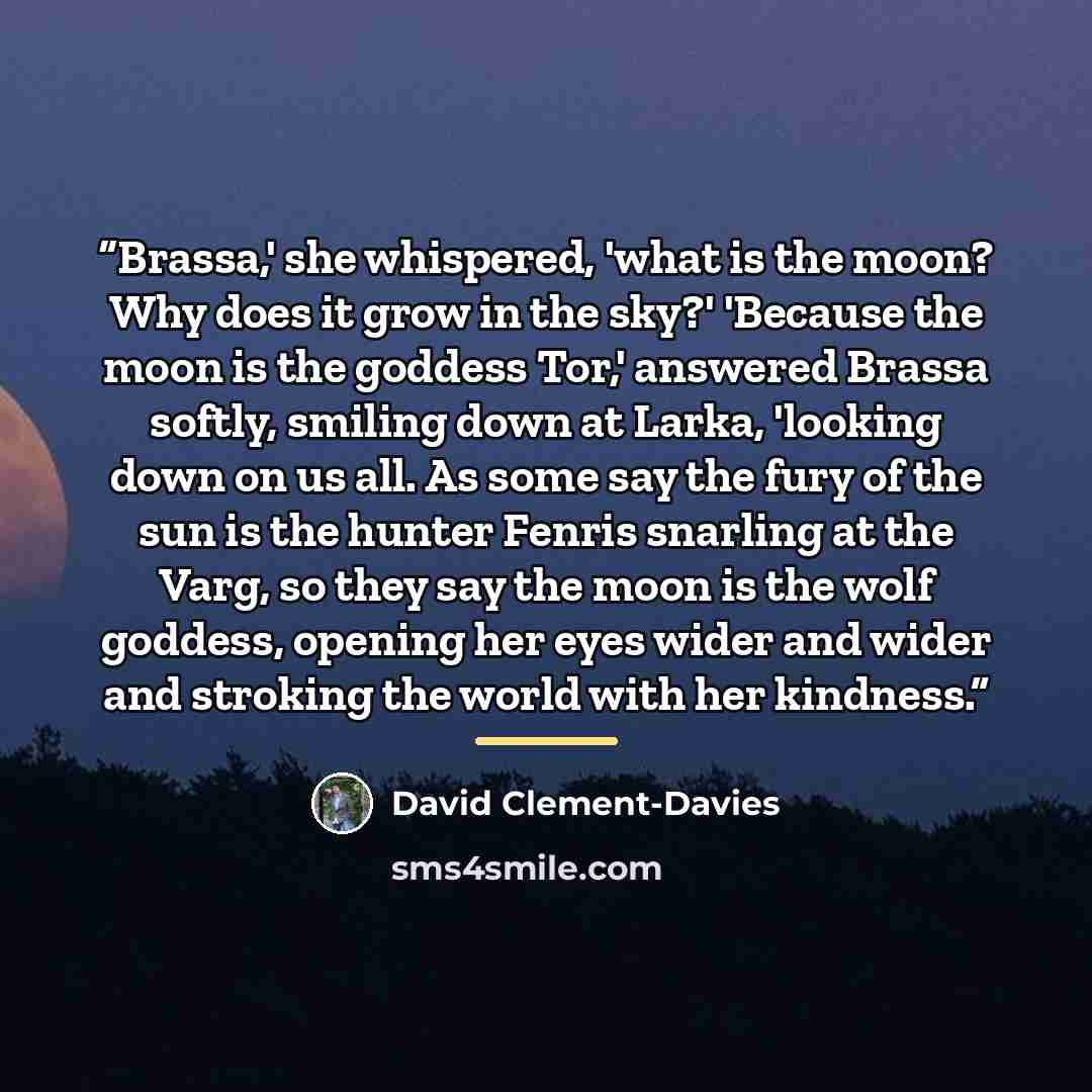 “Brassa,' she whispered, 'what is the moon? Why does it grow in the sky?' 'Because the moon is the goddess Tor,' answered Brassa softly, smiling down at Larka, 'looking down on us all. As some say the fury of the sun is the hunter Fenris snarling at the Varg, so they say the moon is the wolf…” quote by David Clement-Davies