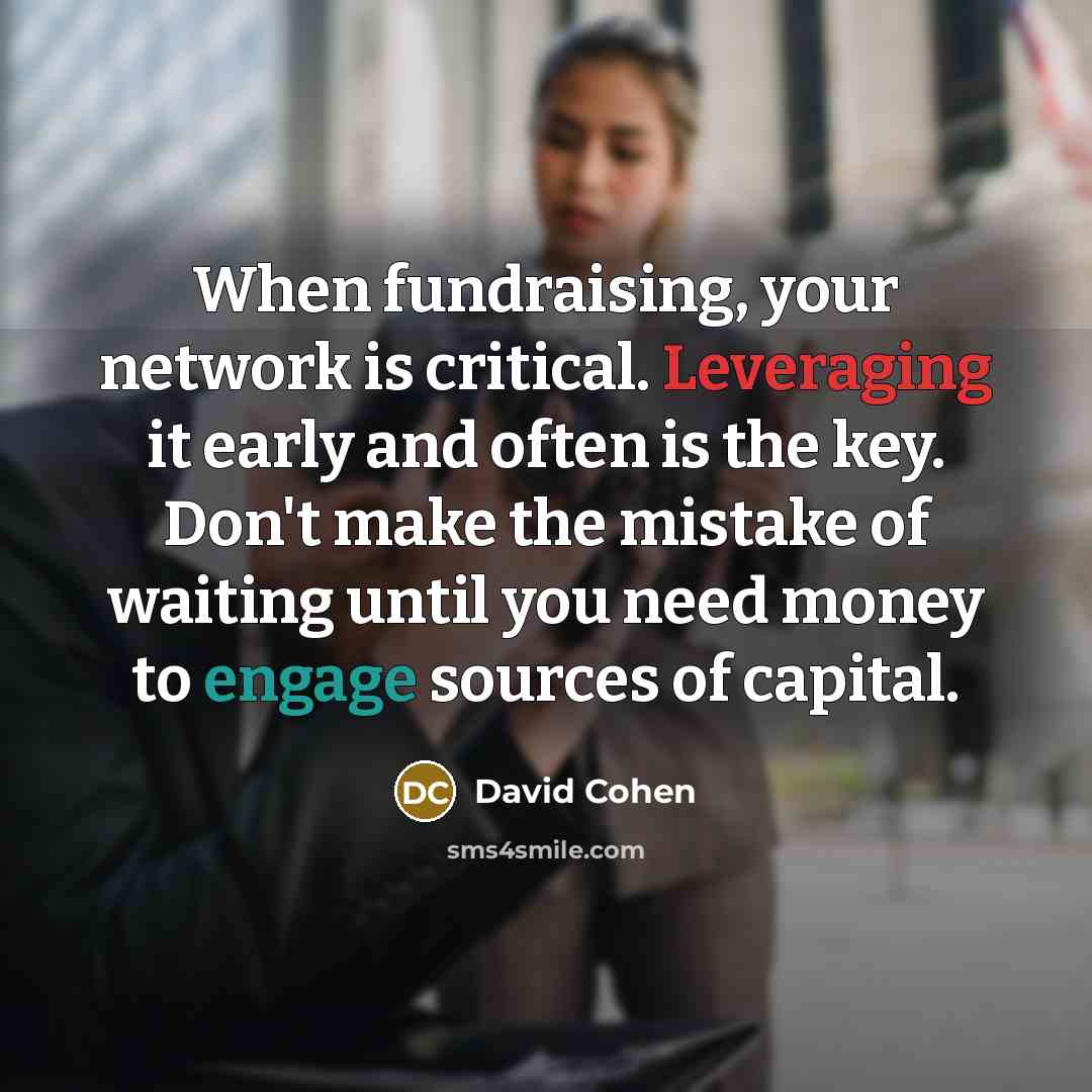 “When fundraising, your network is critical. Leveraging it early and often is the key. Don't make the mistake of waiting until you need money to engage sources of capital.” quote by David Cohen