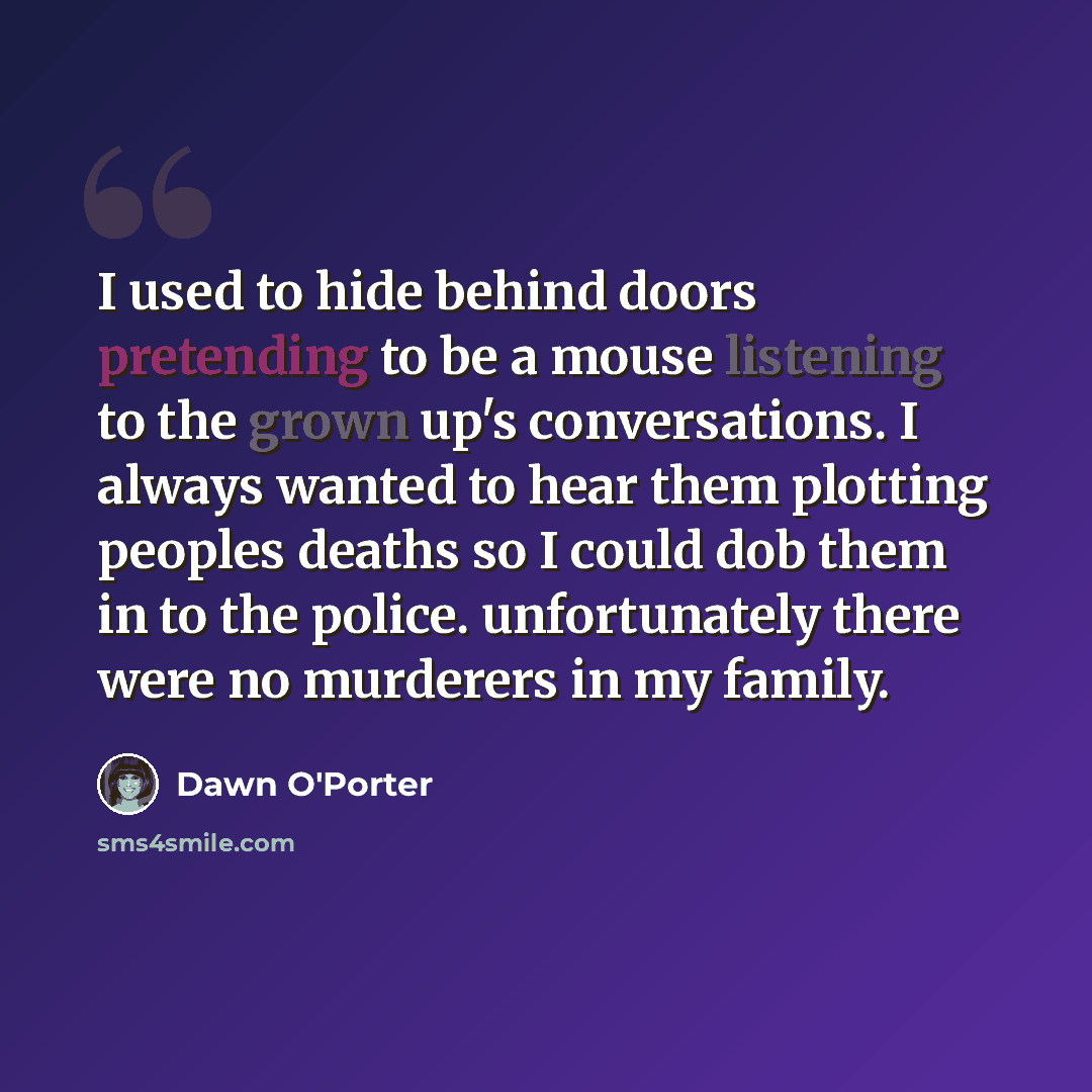 “I used to hide behind doors pretending to be a mouse listening to the grown up's conversations. I always wanted to hear them plotting peoples deaths so I could dob them in to the police. unfortunately there were no murderers in my family.” quote by Dawn O'Porter