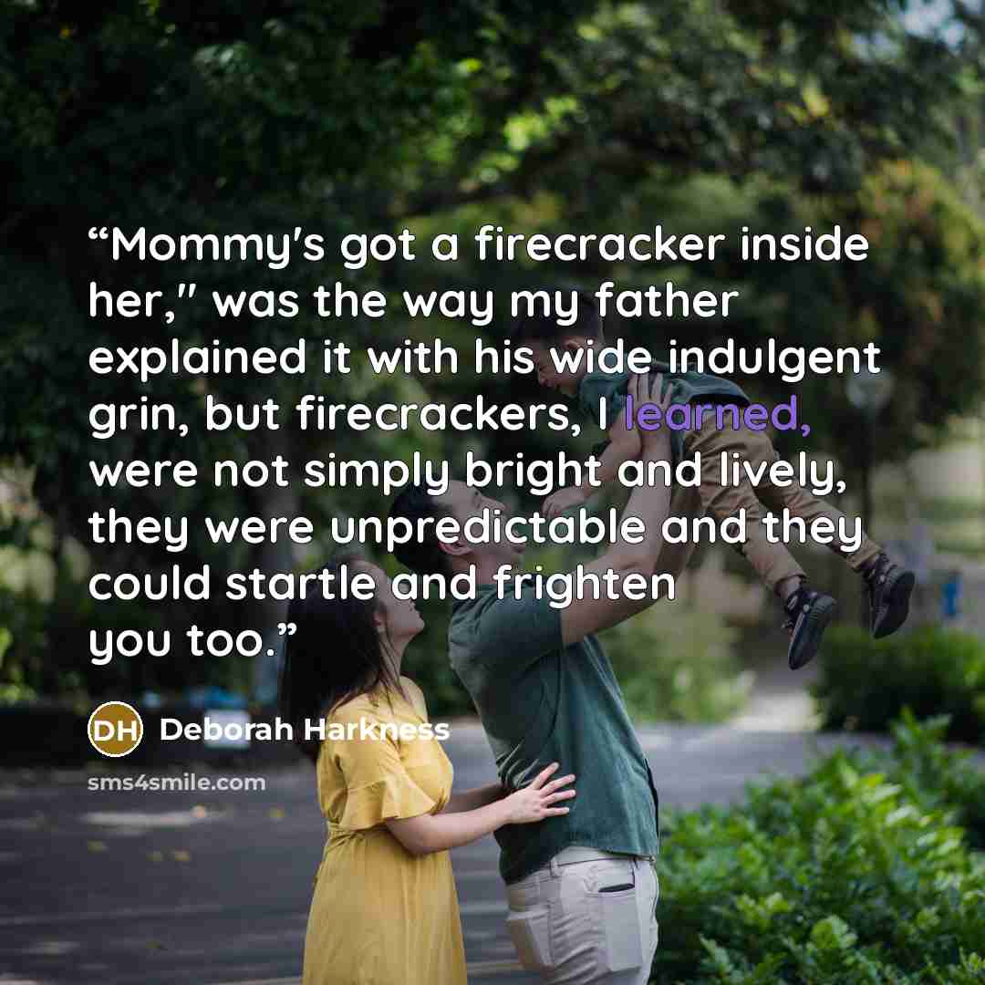 “Mommy's got a firecracker inside her," was the way my father explained it with his wide indulgent grin, but firecrackers, I learned, were not simply bright and lively, they were unpredictable and they could startle and frighten you too.” quote by Deborah Harkness