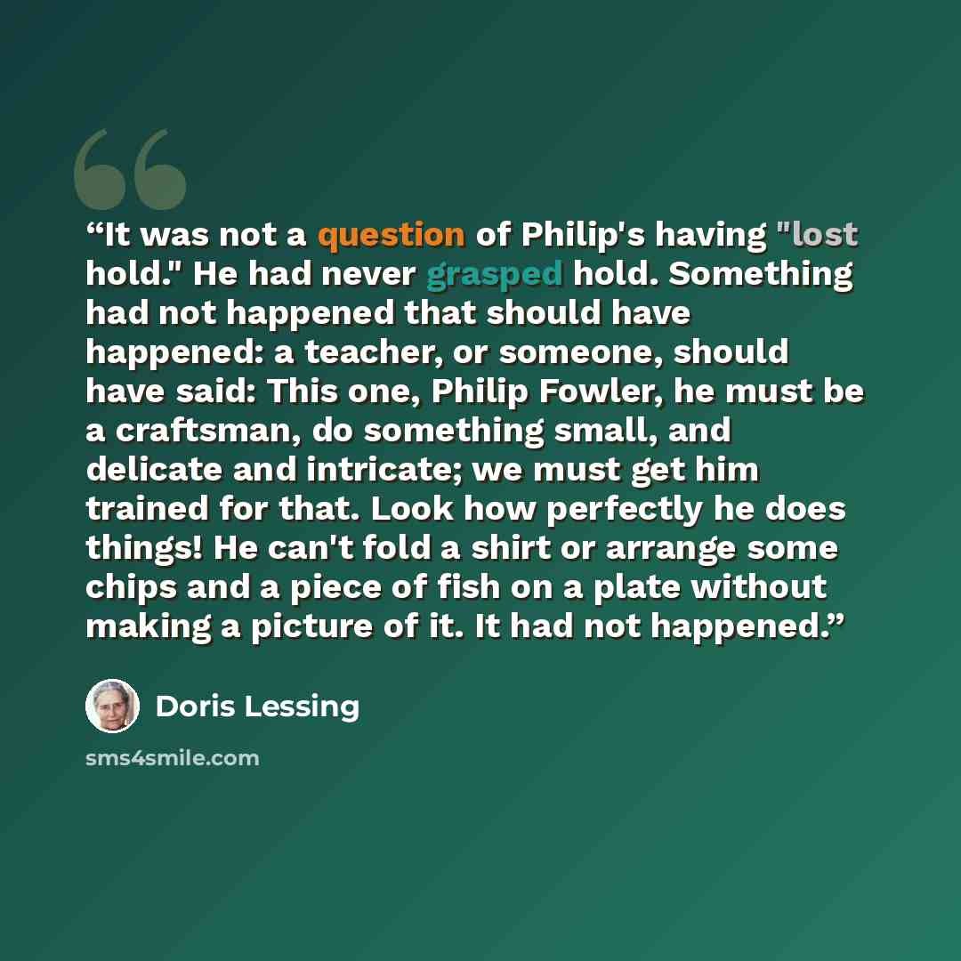 “It was not a question of Philip's having "lost hold." He had never grasped hold. Something had not happened that should have happened: a teacher, or someone, should have said: This one, Philip Fowler, he must be a craftsman, do something small, and delicate and intricate; we must get him trained…” quote by Doris Lessing