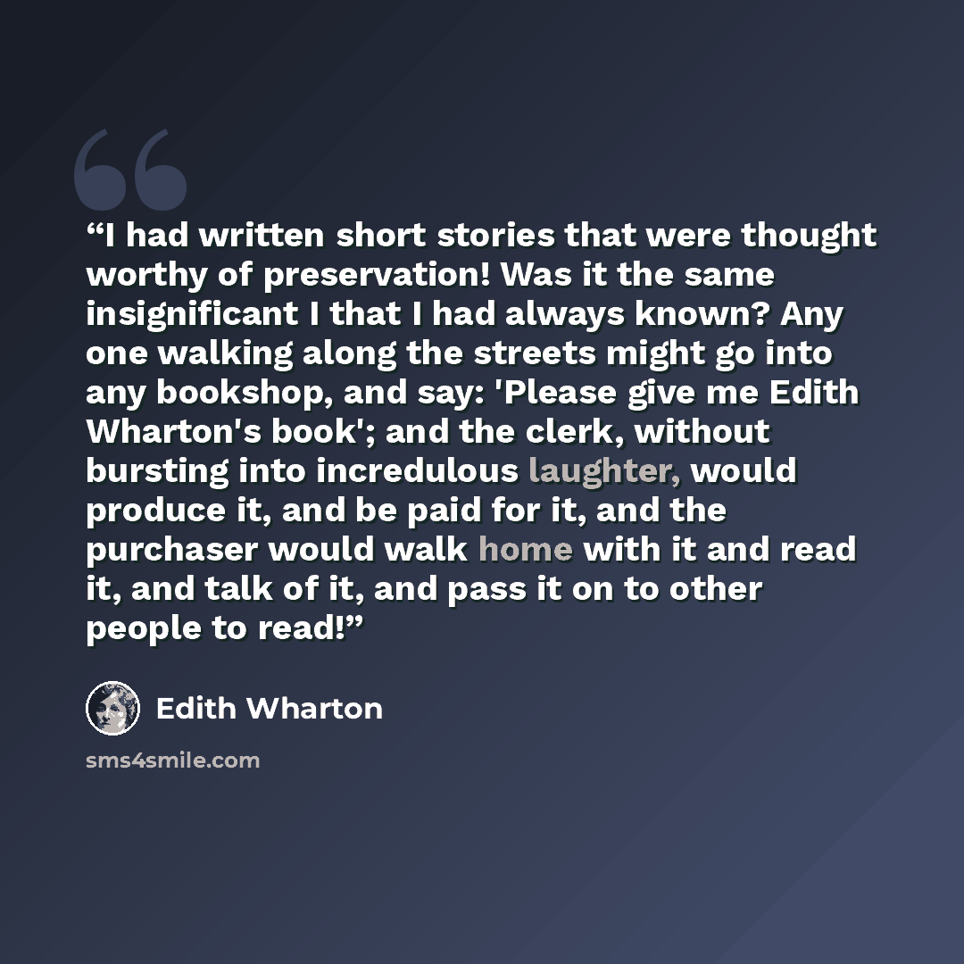 “I had written short stories that were thought worthy of preservation! Was it the same insignificant I that I had always known? Any one walking along the streets might go into any bookshop, and say: 'Please give me Edith Wharton's book'; and the clerk, without bursting into incredulous laughter…” quote by Edith Wharton