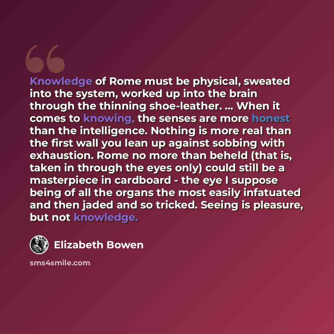 “Knowledge of Rome must be physical, sweated into the system, worked up into the brain through the thinning shoe-leather. ... When it comes to knowing, the senses are more honest than the intelligence. Nothing is more real than the first wall you lean up against sobbing with exhaustion. Rome no…” quote by Elizabeth Bowen