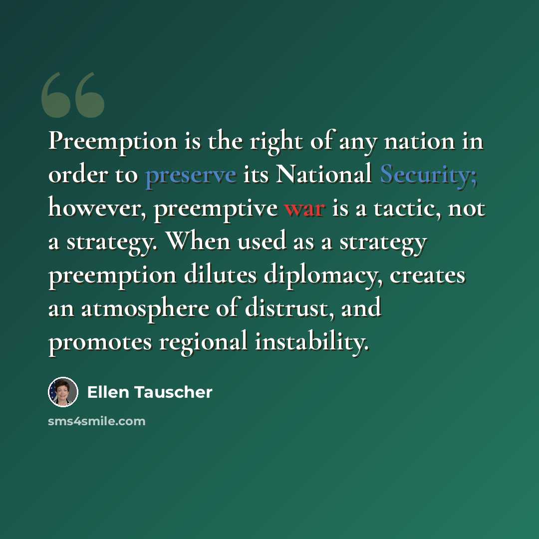 “Preemption is the right of any nation in order to preserve its National Security; however, preemptive war is a tactic, not a strategy. When used as a strategy preemption dilutes diplomacy, creates an atmosphere of distrust, and promotes regional instability.” quote by Ellen Tauscher
