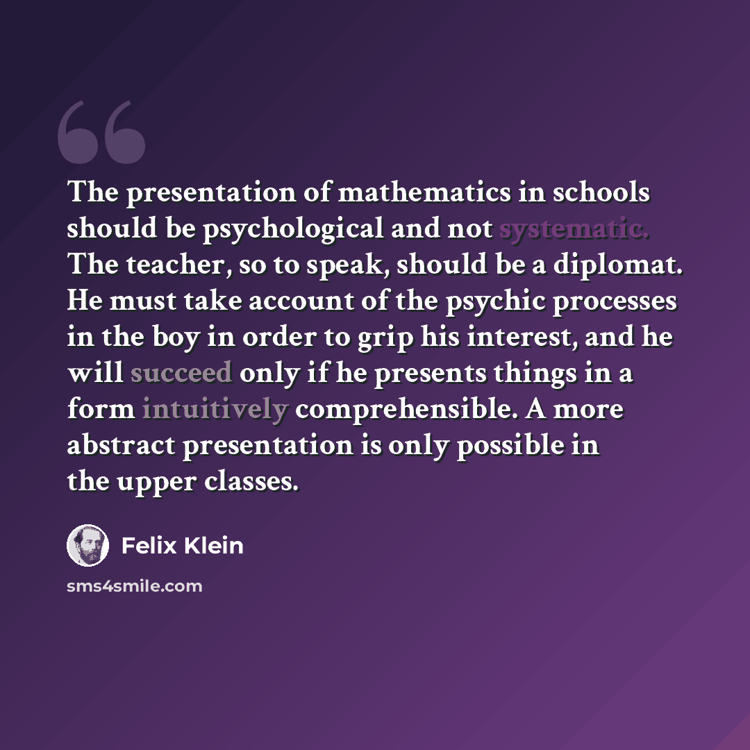 “The presentation of mathematics in schools should be psychological and not systematic. The teacher, so to speak, should be a diplomat. He must take account of the psychic processes in the boy in order to grip his interest, and he will succeed only if he presents things in a form intuitively…” quote by Felix Klein