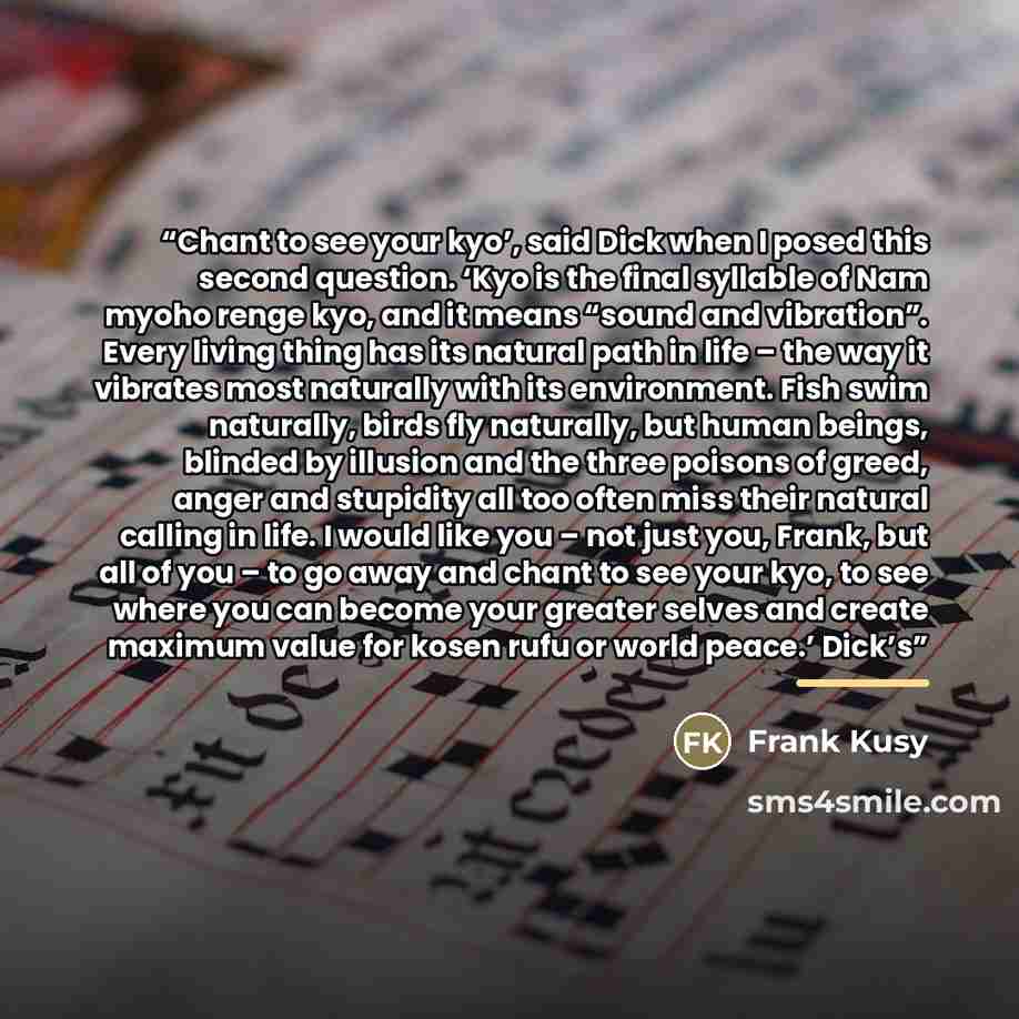 “Chant to see your kyo’, said Dick when I posed this second question. ‘Kyo is the final syllable of Nam myoho renge kyo, and it means “sound and vibration”. Every living thing has its natural path in life – the way it vibrates most naturally with its environment. Fish swim naturally, birds fly…” quote by Frank Kusy