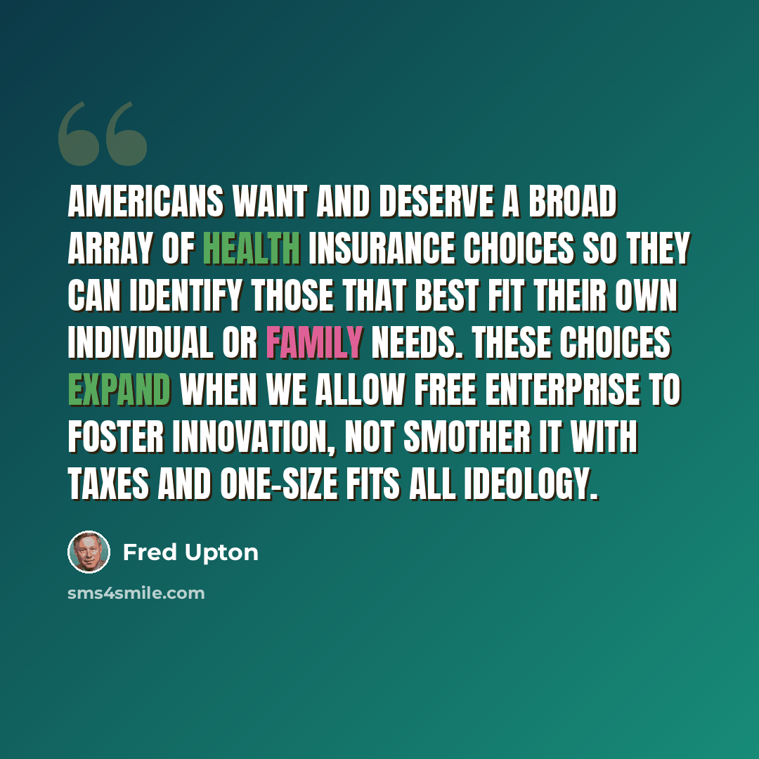 “Americans want and deserve a broad array of health insurance choices so they can identify those that best fit their own individual or family needs. These choices expand when we allow free enterprise to foster innovation, not smother it with taxes and one-size fits all ideology.” quote by Fred Upton