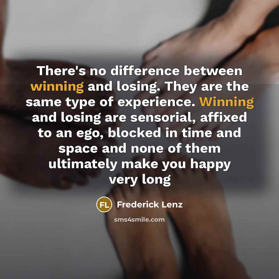 “There's no difference between winning and losing. They are the same type of experience. Winning and losing are sensorial, affixed to an ego, blocked in time and space and none of them ultimately make you happy very long” quote by Frederick Lenz