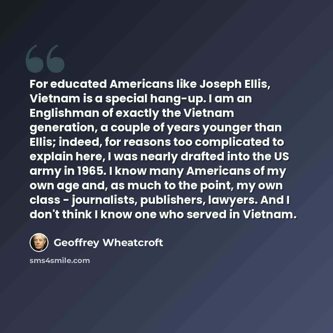 “For educated Americans like Joseph Ellis, Vietnam is a special hang-up. I am an Englishman of exactly the Vietnam generation, a couple of years younger than Ellis; indeed, for reasons too complicated to explain here, I was nearly drafted into the US army in 1965. I know many Americans of my own…” quote by Geoffrey Wheatcroft