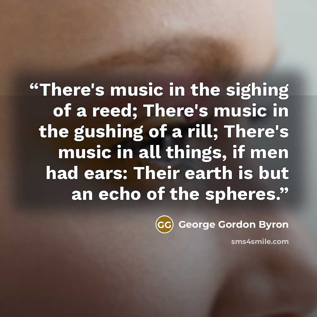 “There's music in the sighing of a reed; There's music in the gushing of a rill; There's music in all things, if men had ears: Their earth is but an echo of the spheres.” quote by George Gordon Byron