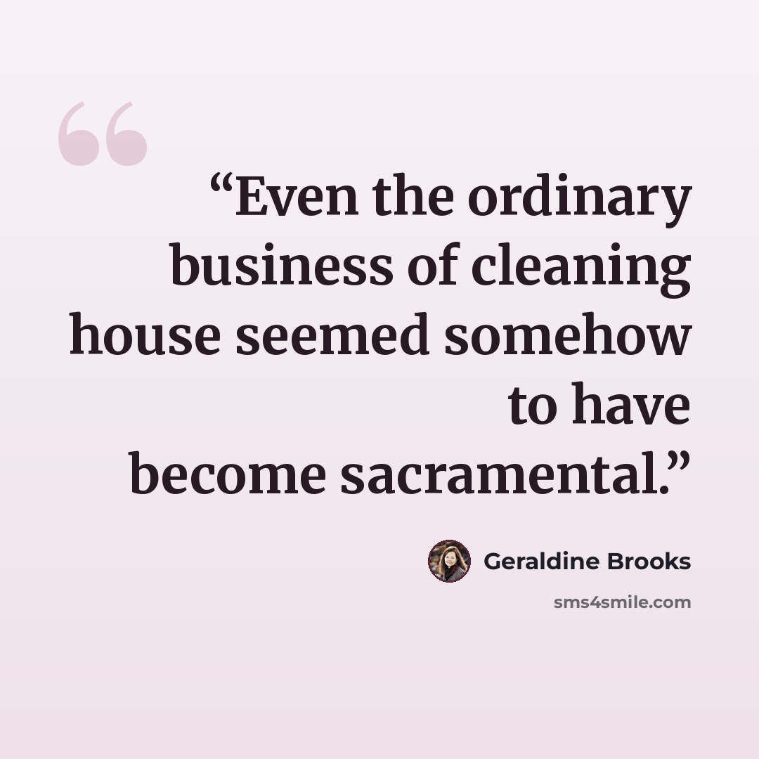 “Even the ordinary business of cleaning house seemed somehow to have become sacramental.” quote by Geraldine Brooks