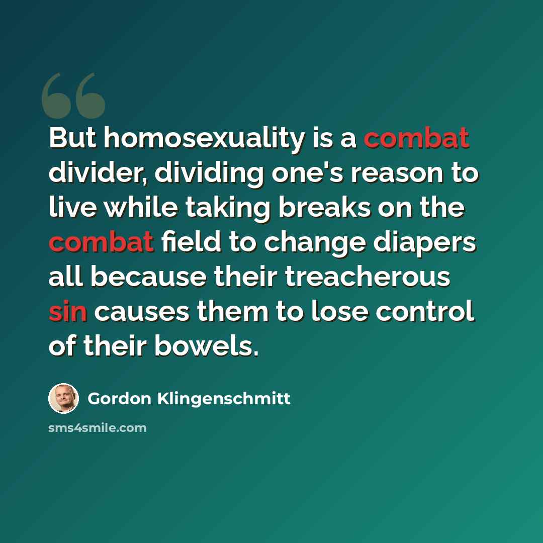 “But homosexuality is a combat divider, dividing one's reason to live while taking breaks on the combat field to change diapers all because their treacherous sin causes them to lose control of their bowels.” quote by Gordon Klingenschmitt